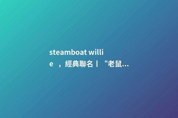 steamboat willie，經典聯名丨“老鼠”過街-第1張-觀點-玄機派